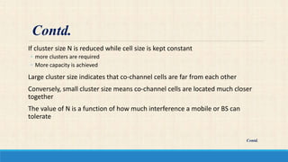 If cluster size N is reduced while cell size is kept constant
◦ more clusters are required
◦ More capacity is achieved
Large cluster size indicates that co-channel cells are far from each other
Conversely, small cluster size means co-channel cells are located much closer
together
The value of N is a function of how much interference a mobile or BS can
tolerate
Contd.
Contd.
 