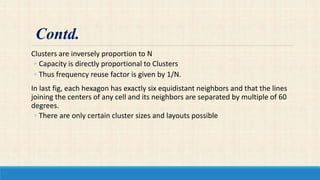 Clusters are inversely proportion to N
◦ Capacity is directly proportional to Clusters
◦ Thus frequency reuse factor is given by 1/N.
In last fig, each hexagon has exactly six equidistant neighbors and that the lines
joining the centers of any cell and its neighbors are separated by multiple of 60
degrees.
◦ There are only certain cluster sizes and layouts possible
Contd.
 