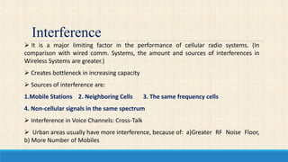 Interference
 It is a major limiting factor in the performance of cellular radio systems. (In
comparison with wired comm. Systems, the amount and sources of interferences in
Wireless Systems are greater.)
 Creates bottleneck in increasing capacity
 Sources of interference are:
1.Mobile Stations 2. Neighboring Cells 3. The same frequency cells
4. Non-cellular signals in the same spectrum
 Interference in Voice Channels: Cross-Talk
 Urban areas usually have more interference, because of: a)Greater RF Noise Floor,
b) More Number of Mobiles
 