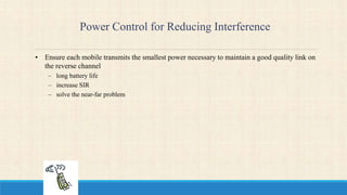 Power Control for Reducing Interference
• Ensure each mobile transmits the smallest power necessary to maintain a good quality link on
the reverse channel
– long battery life
– increase SIR
– solve the near-far problem
 