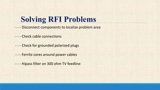 - - - Disconnect components to localize problem area
- - - Check cable connections
- - - Check for grounded polarized plugs
- - - Ferrite cores around power cables
- - - Hipass filter on 300 ohm TV feedline
Solving RFI Problems
 