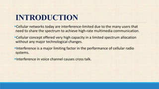 INTRODUCTION
Cellular networks today are interference-limited due to the many users that
need to share the spectrum to achieve high-rate multimedia communication.
Cellular concept offered very high capacity in a limited spectrum allocation
without any major technological changes.
Interference is a major limiting factor in the performance of cellular radio
systems.
Interference in voice channel causes cross talk.
 