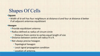Shapes Of Cells
Square
Width of d-cell has four neighbours at distance d and four at distance d better
if all adjacent antennas equidistant
Hexagon
Provide equidistant antenna
Radius defined as radius of circum-circle
• Distance from centre to vertex equal length of size
Distance between centre cell radius R is R.
Not always precise hexagon.
• Topological hexagon
• Local signal propagation condition
• Location of antenna.
 