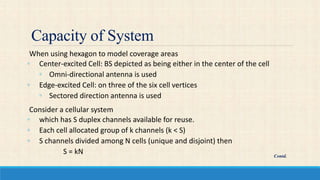 Capacity of System
When using hexagon to model coverage areas
◦ Center-excited Cell: BS depicted as being either in the center of the cell
◦ Omni-directional antenna is used
◦ Edge-excited Cell: on three of the six cell vertices
◦ Sectored direction antenna is used
Consider a cellular system
◦ which has S duplex channels available for reuse.
◦ Each cell allocated group of k channels (k < S)
◦ S channels divided among N cells (unique and disjoint) then
S = kN Contd.
 