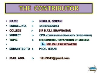 • NAME :- NIKUL R. GOPANI
• ENROLL. NO. :- 146490306043
• COLLEGE :- SIR B.P.T.I. BHAVNAGAR
• SUBJECT :- CPD (CONTRIBUTER PERSONALITY DEVELOPMENT)
• TOPIC :- THE CONTRIBUTOR’S VISION OF SUCCESS
• MR. KAILASH SATYARTHI
• SUBMITTED TO :- PROF. TEJANI
• MAIL ADD. :- nikul9043@gmail.com
 