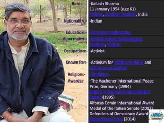 Born:- -Kailash Sharma
11 January 1954 (age 61)
Vidisha, Madhya Pradesh, India
Nationality:- -Indian
Education:- -Electrical engineering
Alma mater:- -Samrat Ashok Technological
Institute, Vidisha
Occupation:- -Activist
Known for:- -Activism for children's rights and
children's education
Religion:- -Hinduism
Awards:- -The Aachener International Peace
Prize, Germany (1994)
Robert F. Kennedy Human Rights
Award (1995)
Alfonso Comin International Award
Medal of the Italian Senate (2007)
Defenders of Democracy Award (2009)
Nobel Peace Prize (2014)
 