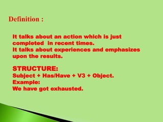 Definition :
It talks about an action which is just
completed in recent times.
It talks about experiences and emphasizes
upon the results.
STRUCTURE:
Subject + Has/Have + V3 + Object.
Example:
We have got exhausted.
 