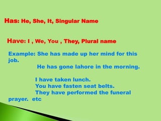 Has: He, She, It, Singular Name
Have: I , We, You , They, Plural name
Example: She has made up her mind for this
job.
He has gone lahore in the morning.
I have taken lunch.
You have fasten seat belts.
They have performed the funeral
prayer. etc
 