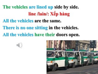 The vehicles are lined up side by side.
line /lain/: Xếp hàng
All the vehicles are the same.
There is no one sitting in the vehicles.
All the vehicles have their doors open.
 