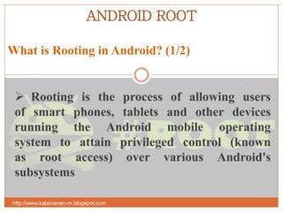 ANDROID ROOT
What is Rooting in Android? (1/2)
http://www.kalaivanan-m.blogspot.com
 Rooting is the process of allowing users
of smart phones, tablets and other devices
running the Android mobile operating
system to attain privileged control (known
as root access) over various Android's
subsystems
 