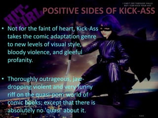 POSITIVE SIDES OF KICK-ASS
• Not for the faint of heart, Kick-Ass
takes the comic adaptation genre
to new levels of visual style,
bloody violence, and gleeful
profanity.
• Thoroughly outrageous, jaw-
dropping violent and very funny
riff on the quasi-porn world of
comic books; except that there is
absolutely no 'quasi' about it.
 