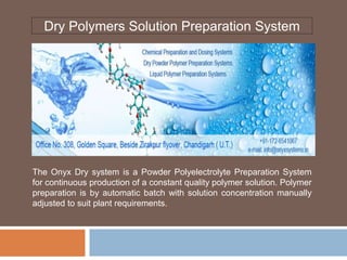 Dry Polymers Solution Preparation System
The Onyx Dry system is a Powder Polyelectrolyte Preparation System
for continuous production of a constant quality polymer solution. Polymer
preparation is by automatic batch with solution concentration manually
adjusted to suit plant requirements.
 