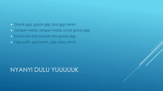 NYANYI DULU YUUUUUK
 Gosok gigi, gosok gigi, biar gigi bersih.
 Jangan malas, jangan malas untuk gosok gigi.
 Kanan kiri atas bawah kita gosok gigi.
 Gigi putih, gigi bersih, gigi yang sehat.
 
