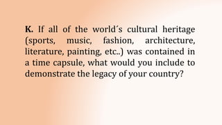 K. If all of the world´s cultural heritage
(sports, music, fashion, architecture,
literature, painting, etc..) was contained in
a time capsule, what would you include to
demonstrate the legacy of your country?
 