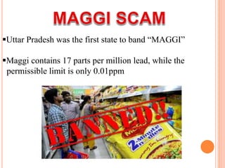Uttar Pradesh was the first state to band “MAGGI”
Maggi contains 17 parts per million lead, while the
permissible limit is only 0.01ppm
 