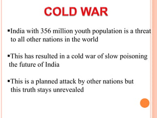 India with 356 million youth population is a threat
to all other nations in the world
This has resulted in a cold war of slow poisoning
the future of India
This is a planned attack by other nations but
this truth stays unrevealed
 