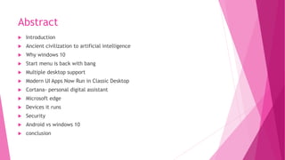 Abstract
 Introduction
 Ancient civilization to artificial intelligence
 Why windows 10
 Start menu is back with bang
 Multiple desktop support
 Modern UI Apps Now Run in Classic Desktop
 Cortana- personal digital assistant
 Microsoft edge
 Devices it runs
 Security
 Android vs windows 10
 conclusion
 