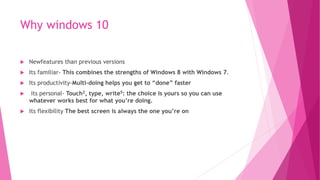 Why windows 10
 Newfeatures than previous versions
 Its familiar- This combines the strengths of Windows 8 with Windows 7.
 Its productivity-Multi-doing helps you get to “done” faster
 its personal- Touch2, type, write5: the choice is yours so you can use
whatever works best for what you’re doing.
 Its flexibility The best screen is always the one you’re on
 