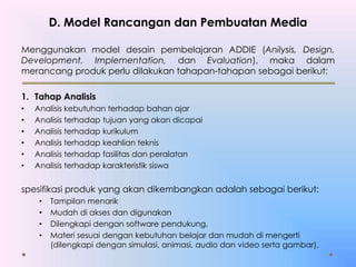 D. Model Rancangan dan Pembuatan Media
Menggunakan model desain pembelajaran ADDIE (Anilysis, Design,
Development, Implementation, dan Evaluation), maka dalam
merancang produk perlu dilakukan tahapan-tahapan sebagai berikut:
1. Tahap Analisis
• Analisis kebutuhan terhadap bahan ajar
• Analisis terhadap tujuan yang akan dicapai
• Analisis terhadap kurikulum
• Analisis terhadap keahlian teknis
• Analisis terhadap fasilitas dan peralatan
• Analisis terhadap karakteristik siswa
spesifikasi produk yang akan dikembangkan adalah sebagai berikut:
• Tampilan menarik
• Mudah di akses dan digunakan
• Dilengkapi dengan software pendukung.
• Materi sesuai dengan kebutuhan belajar dan mudah di mengerti
(dilengkapi dengan simulasi, animasi, audio dan video serta gambar).
 