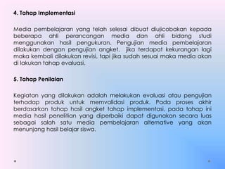 4. Tahap Implementasi
Media pembelajaran yang telah selesai dibuat diujicobakan kepada
beberapa ahli perancangan media dan ahli bidang studi
menggunakan hasil pengukuran. Pengujian media pembelajaran
dilakukan dengan pengujian angket. jika terdapat kekurangan lagi
maka kembali dilakukan revisi, tapi jika sudah sesuai maka media akan
di lakukan tahap evaluasi.
5. Tahap Penilaian
Kegiatan yang dilakukan adalah melakukan evaluasi atau pengujian
terhadap produk untuk memvalidasi produk. Pada proses akhir
berdasarkan tahap hasil angket tahap implementasi, pada tahap ini
media hasil penelitian yang diperbaiki dapat digunakan secara luas
sebagai salah satu media pembelajaran alternative yang akan
menunjang hasil belajar siswa.
 