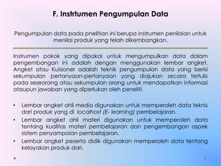 F. Instrtumen Pengumpulan Data
Pengumpulan data pada pnelitian ini berupa instrumen penilaian untuk
menilai produk yang telah dikembangkan.
Instrumen pokok yang dipakai untuk mengumpulkan data dalam
pengembangan ini adalah dengan menggunakan lembar angket.
Angket atau Kuisioner adalah teknik pengumpulan data yang berisi
sekumpulan pertanyaan-pertanyaan yang diajukan secara tertulis
pada seseorang atau sekumpulan orang untuk mendapatkan informasi
ataupun jawaban yang diperlukan oleh peneliti.
• Lembar angket ahli media digunakan untuk memperoleh data teknis
dari produk yang di localhost (E- learning) pembelajaran.
• Lembar angket ahli materi digunakan untuk memperoleh data
tentang kualitas materi pembelajaran dan pengembangan aspek
sistem penyampaian pembelajaran.
• Lembar angket peserta didik digunakan memperoleh data tentang
kelayakan produk dari.
 