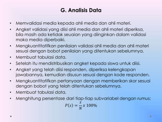 G. Analisis Data
• Memvalidasi media kepada ahli media dan ahli materi.
• Angket validasi yang diisi ahli media dan ahli materi diperiksa,
bila masih ada ketidak seuaian yang diinginkan dalam validasi
maka media diperbaiki.
• Mengkuantitatifkan penilaian validasi ahli media dan ahli materi
sesuai dengan bobot penilaian yang ditentukan sebelumnya.
• Membuat tabulasi data.
• Setelah itu mendistribusikan angket kepada siswa untuk diisi.
• Angket yang telah diisi responden, diperiksa kelengkapan
jawabannya, kemudian disusun sesuai dengan kode responden.
• Mengkuantitatifkan pertanyaan dengan memberikan skor sesuai
dengan bobot yang telah ditentukan sebelumnya.
• Membuat tabulasi data.
• Menghitung persentase dari tiap-tiap subvariabel dengan rumus:
𝑃 𝑠 =
𝑠
𝑁
𝑥 100%
 