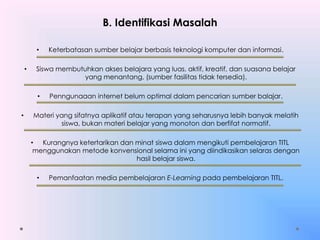 B. Identifikasi Masalah
• Keterbatasan sumber belajar berbasis teknologi komputer dan informasi.
• Siswa membutuhkan akses belajara yang luas, aktif, kreatif, dan suasana belajar
yang menantang, (sumber fasilitas tidak tersedia).
• Penngunaaan internet belum optimal dalam pencarian sumber balajar.
• Materi yang sifatnya aplikatif atau terapan yang seharusnya lebih banyak melatih
siswa, bukan materi belajar yang monoton dan berfifat normatif.
• Kurangnya ketertarikan dan minat siswa dalam mengikuti pembelajaran TITL
menggunakan metode konvensional selama ini yang diindikasikan selaras dengan
hasil belajar siswa.
• Pemanfaatan media pembelajaran E-Learning pada pembelajaran TITL.
 
