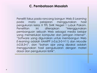 C. Pembatasan Masalah
Peneliti fokus pada rancang bangun Web E-Learning
pada mata pelajaran menggunakan hasil
pengukuran kelas X TITL SMK Negeri 1 Lubuk Pakam.
Penelitian ini diterapkan “Menggunakan
pembanguan sebuah Web sebagai media belajar
yang memerlukan komputer dan jaringan internet”,
“Software yang digunakan untuk membangun Web
E-learning adalah XAMPP (v3.6.3-0-V11) dan Moodle
(v2.8.5+)”, dan “bahan ajar yang dipakai adalah
menggunakan hasil pengukuaran dengan materi
dasar dan pengukuran listrik”.
 