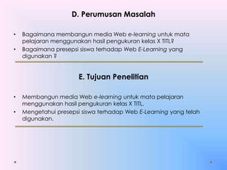 D. Perumusan Masalah
• Bagaimana membangun media Web e-learning untuk mata
pelajaran menggunakan hasil pengukuran kelas X TITL?
• Bagaimana presepsi siswa terhadap Web E-Learning yang
digunakan ?
E. Tujuan Penelitian
• Membangun media Web e-learning untuk mata pelajaran
menggunakan hasil pengukuran kelas X TITL.
• Mengetahui presepsi siswa terhadap Web E-Learning yang telah
digunakan.
 