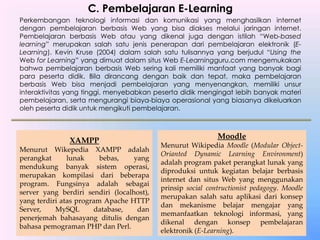 C. Pembelajaran E-Learning
Perkembangan teknologi informasi dan komunikasi yang menghasilkan internet
dengan pembelajaran berbasis Web yang bisa diakses melalui jaringan internet.
Pembelajaran berbasis Web atau yang dikenal juga dengan istilah “Web-based
learning” merupakan salah satu jenis penerapan dari pembelajaran elektronik (E-
Learning). Kevin Kruse (2004) dalam salah satu tulisannya yang berjudul “Using the
Web for Learning” yang dimuat dalam situs Web E-Learningguru.com mengemukakan
bahwa pembelajaran berbasis Web sering kali memiliki manfaat yang banyak bagi
para peserta didik. Bila dirancang dengan baik dan tepat, maka pembelajaran
berbasis Web bisa menjadi pembelajaran yang menyenangkan, memiliki unsur
interaktivitas yang tinggi, menyebabkan peserta didik mengingat lebih banyak materi
pembelajaran, serta mengurangi biaya-biaya operasional yang biasanya dikeluarkan
oleh peserta didik untuk mengikuti pembelajaran.
XAMPP
Menurut Wikepedia XAMPP adalah
perangkat lunak bebas, yang
mendukung banyak sistem operasi,
merupakan kompilasi dari beberapa
program. Fungsinya adalah sebagai
server yang berdiri sendiri (localhost),
yang terdiri atas program Apache HTTP
Server, MySQL database, dan
penerjemah bahasayang ditulis dengan
bahasa pemograman PHP dan Perl.
Moodle
Menurut Wikipedia Moodle (Modular Object-
Orianted Dynamic Learning Environment)
adalah program paket perangkat lunak yang
diproduksi untuk kegiatan belajar berbasis
internet dan situs Web yang menggunakan
prinsip social contructionist pedagogy. Moodle
merupakan salah satu aplikasi dari konsep
dan mekanisme belajar mengajar yang
memanfaatkan teknologi informasi, yang
dikenal dengan konsep pembelajaran
elektronik (E-Learning).
 