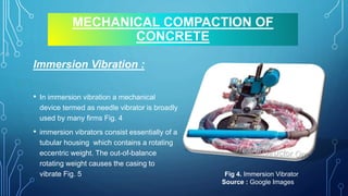 MECHANICAL COMPACTION OF
CONCRETE
Immersion Vibration :
• In immersion vibration a mechanical
device termed as needle vibrator is broadly
used by many firms Fig. 4
• immersion vibrators consist essentially of a
tubular housing which contains a rotating
eccentric weight. The out-of-balance
rotating weight causes the casing to
vibrate Fig. 5 Fig 4. Immersion Vibrator
Source : Google Images
 