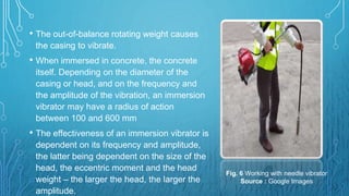 • The out-of-balance rotating weight causes
the casing to vibrate.
• When immersed in concrete, the concrete
itself. Depending on the diameter of the
casing or head, and on the frequency and
the amplitude of the vibration, an immersion
vibrator may have a radius of action
between 100 and 600 mm
• The effectiveness of an immersion vibrator is
dependent on its frequency and amplitude,
the latter being dependent on the size of the
head, the eccentric moment and the head
weight – the larger the head, the larger the
amplitude.
Fig. 6 Working with needle vibrator
Source : Google Images
 
