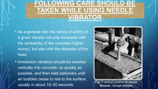 FOLLOWING CARE SHOULD BE
TAKEN WHILE USING NEEDLE
VIBRATOR
• As a general rule, the radius of action of
a given vibrator not only increases with
the workability of the concrete (higher
slump), but also with the diameter of the
head
• Immersion vibrators should be inserted
vertically into concrete, as quickly as
possible, and then held stationary until
air bubbles cease to rise to the surface,
usually in about 15–20 seconds
Fig. 7 vertical position of needle
Source : Google Images
 