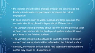 • the vibrator should not be dragged through the concrete as this
leads to inadequate compaction and increases the risk of
segregation.
• In deep sections such as walls, footings and large columns, the
concrete should be placed in layers about 300 mm thick
• The vibrator should penetrate about 150 mm into the previous layer
of fresh concrete to meld the two layers together and avoid ‘cold-
pour’ lines on the finished surface
• The vibrator should not be allowed to touch the forms as this can
cause ‘burn’ marks which will be reflected on the finished surface
• Similarly, the vibrator should not be held against the reinforcement
as this may cause its displacement.
 