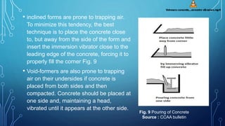 • inclined forms are prone to trapping air.
To minimize this tendency, the best
technique is to place the concrete close
to, but away from the side of the form and
insert the immersion vibrator close to the
leading edge of the concrete, forcing it to
properly fill the corner Fig. 9
• Void-formers are also prone to trapping
air on their undersides if concrete is
placed from both sides and then
compacted. Concrete should be placed at
one side and, maintaining a head,
vibrated until it appears at the other side.
Fig. 9 Pouring of Concrete
Source : CCAA bulletin
 