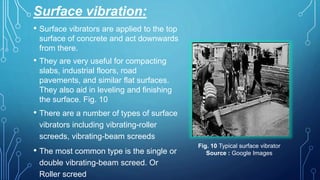 Surface vibration:
• Surface vibrators are applied to the top
surface of concrete and act downwards
from there.
• They are very useful for compacting
slabs, industrial floors, road
pavements, and similar flat surfaces.
They also aid in leveling and finishing
the surface. Fig. 10
• There are a number of types of surface
vibrators including vibrating-roller
screeds, vibrating-beam screeds
• The most common type is the single or
double vibrating-beam screed. Or
Roller screed
Fig. 10 Typical surface vibrator
Source : Google Images
 