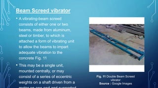 Beam Screed vibrator
• A vibrating-beam screed
consists of either one or two
beams, made from aluminum,
steel or timber, to which is
attached a form of vibrating unit
to allow the beams to impart
adequate vibration to the
concrete Fig. 11
• This may be a single unit,
mounted centrally, or may
consist of a series of eccentric
weights on a shaft driven from a
Fig. 11 Double Beam Screed
vibrator
Source : Google Images
 