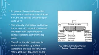 • In general, the centrally-mounted
units have a maximum span of about
6 m, but the trussed units may span
up to 20 m.
• The intensity of vibration, and hence
the amount of compaction achieved,
decreases with depth because
surface vibrators act from the top
down.
• Therefore, the slab thickness for
which compaction by surface
vibrators is effective will vary (from
100 to 200 mm) depending on the
Depth of
compaction
decreases
in vicinity of
edge forms
Depth of
compaction
(maximum
200 mm)
Immersion
vibrators
needed to
supplement
compaction
here
Surface vibratorEdge
Form
Fig. 12 Effect of Surface Vibrator
Source : Google Images
 