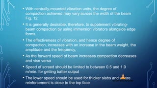 • With centrally-mounted vibration units, the degree of
compaction achieved may vary across the width of the beam
Fig. 12
• It is generally desirable, therefore, to supplement vibrating-
beam compaction by using immersion vibrators alongside edge
forms.
• The effectiveness of vibration, and hence degree of
compaction, increases with an increase in the beam weight, the
amplitude and the frequency,
• As the forward speed of beam increases compaction decreases
and vise versa
• Speed of screed should be limited to between 0.5 and 1.0
m/min. for getting batter output
• The lower speed should be used for thicker slabs and where
reinforcement is close to the top face
 