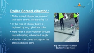 Roller Screed vibrator :
• Roller screed vibrator are same of
that beam screed vibrators Fig. 13
• In this type of vibrator beam is
replaced by long cylindrical roller
• Here roller is given vibration through
internal rotating imbalanced weight
• Vibration is occurred throughout the
cross section is same
Fig. 13 Roller screed vibrator
Source : Google Images
 