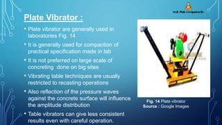 Plate Vibrator :
• Plate vibrator are generally used in
laboratories Fig. 14
• It is generally used for compaction of
practical specification made in lab
• It is not preferred on large scale of
concreting done on big sites
• Vibrating table techniques are usually
restricted to recasting operations
• Also reflection of the pressure waves
against the concrete surface will influence
the amplitude distribution
• Table vibrators can give less consistent
results even with careful operation.
Fig. 14 Plate vibrator
Source : Google Images
 