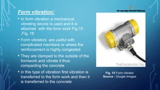 Form vibration:
• In form vibration a mechanical
vibrating device is used and it is
attached with the form work Fig.15
,Fig. 16
• Form vibrators are useful with
complicated members or where the
reinforcement is highly congested
• They are clamped to the outside of the
formwork and vibrate it thus
compacting the concrete
• in this type of vibration first vibration is
transferred to the form work and then it
is transferred to the concrete
Fig. 15 Form vibrator
Source : Google Images
 