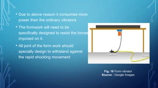 • Due to above reason it consumes more
power then the ordinary vibrators
• The formwork will need to be
specifically designed to resist the forces
imposed on it.
• All joint of the form work should
specially design to withstand against
the rapid shocking movement
Fig. 16 Form vibrator
Source : Google Images
 