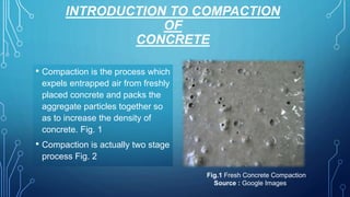 INTRODUCTION TO COMPACTION
OF
CONCRETE
• Compaction is the process which
expels entrapped air from freshly
placed concrete and packs the
aggregate particles together so
as to increase the density of
concrete. Fig. 1
• Compaction is actually two stage
process Fig. 2
Fig.1 Fresh Concrete Compaction
Source : Google Images
 