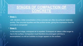STAGES OF COMPACTION OF
CONCRETE
• Stage 1:
with vibration, initial consolidation of the concrete can often be achieved relatively
quickly. The concrete liquefies and the surface levels, giving the impression that the
concrete is compacted
• Stage 2:
In the second stage, entrapped air is expelled. Entrapped air takes a little longer to
rise to the surface. Compaction must therefore be prolonged until this is
accomplished, ie until air bubbles no longer appear on the surface.
 