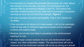 • It is important to compact the concrete fully because, Air voids reduce
the strength of the concrete. For every 1% of entrapped air, the
strength falls by somewhere between 5 and 7%. This means that
concrete containing about 5% air voids due to incomplete compaction
can lose as much as one third of its strength. Figure 3
• Air voids increase concrete's permeability. That in turn reduces its
durability.
• If the concrete is not dense and impermeable, it will not be watertight.
It will be less able to withstand aggressive liquids and its exposed
surfaces will weather badly.
• Moisture and air are more likely to penetrate to the reinforcement
causing it to rust.
• Air voids impair contact between the mix and reinforcement (and,
indeed, any other embedded metals). The required bond will not be
achieved and the reinforced member will not be as strong as it should
 
