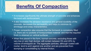 • It increases significantly the ultimate strength of concrete and enhances
the bond with reinforcement.
• It also increases the abrasion resistance and general durability of the
concrete, decreases the permeability and helps to minimize its
shrinkage-and-creep characteristics.
• Proper compaction also ensures that the formwork is completely filled
i.e. there are no pockets of honeycombed material and that the required
finish is obtained on vertical surfaces
• When first placed in the form, normal concrete, excluding those with
very low or very high slumps, will contain between 5% and 20% by
volume of entrapped air. The aggregate particles, although coated with
mortar, tend to arch against one another and are prevented from
slumping or consolidating by internal friction.
 