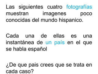 Las siguientes cuatro fotografías
muestran imagenes poco
conocidas del mundo hispanico.
Cada una de ellas es una
instantánea de un país en el que
se habla español
¿De que pais crees que se trata en
cada caso?
 