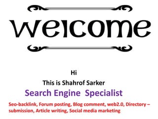Hi
This is Shahrof Sarker
Search Engine Specialist
Seo-backlink, Forum posting, Blog comment, web2.0, Directory –
submission, Article writing, Social media marketing
 