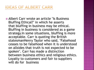  Albert Carr wrote an article "Is Business
Bluffing Ethical?" in which he asserts
that bluffing in business may be ethical.
Bluffing in business is considered as a game
strategy.In some situations, bluffing is more
acceptable. Carr is quoting the British
statesmanHenry Taylor who said, "Falsehood
ceases to be falsehood when it is understood
on allsides that truth is not expected to be
spoken". Carr has made a distinction
between business ethics and religious ethics.
Loyalty to customers and fair to suppliers
will do for business
 